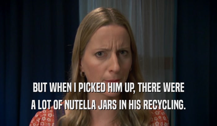 BUT WHEN I PICKED HIM UP, THERE WERE A LOT OF NUTELLA JARS IN HIS RECYCLING. 