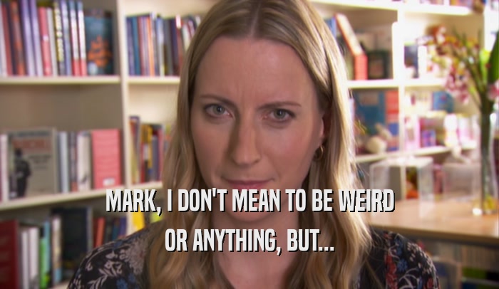 MARK, I DON'T MEAN TO BE WEIRD OR ANYTHING, BUT... 