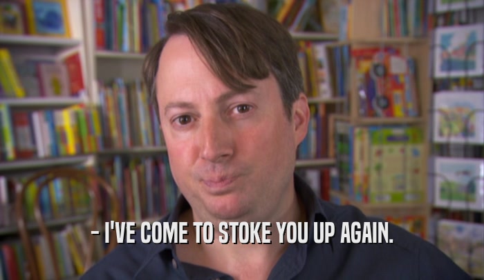 - I'VE COME TO STOKE YOU UP AGAIN.  
