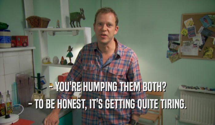- YOU'RE HUMPING THEM BOTH? - TO BE HONEST, IT'S GETTING QUITE TIRING. 