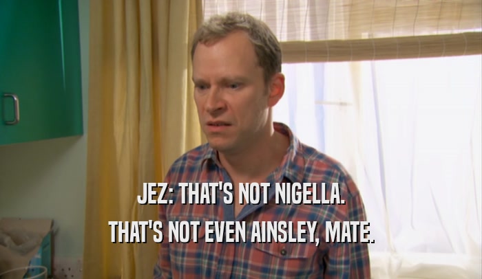 JEZ: THAT'S NOT NIGELLA. THAT'S NOT EVEN AINSLEY, MATE. 