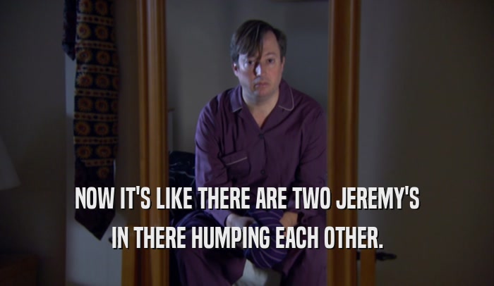 NOW IT'S LIKE THERE ARE TWO JEREMY'S IN THERE HUMPING EACH OTHER. 