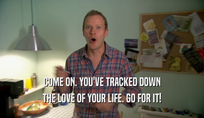 COME ON. YOU'VE TRACKED DOWN
 THE LOVE OF YOUR LIFE. GO FOR IT!
 