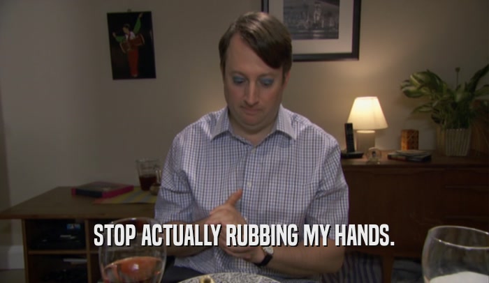 STOP ACTUALLY RUBBING MY HANDS.  