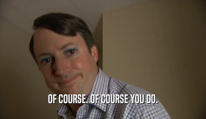 OF COURSE. OF COURSE YOU DO.  