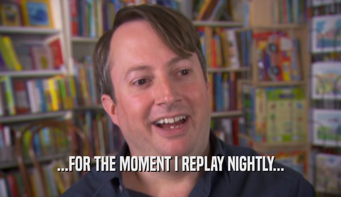 ...FOR THE MOMENT I REPLAY NIGHTLY...  