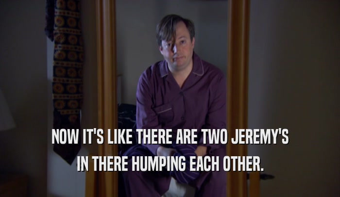 NOW IT'S LIKE THERE ARE TWO JEREMY'S IN THERE HUMPING EACH OTHER. 