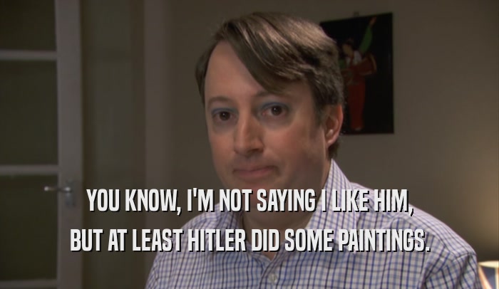 YOU KNOW, I'M NOT SAYING I LIKE HIM, BUT AT LEAST HITLER DID SOME PAINTINGS. 