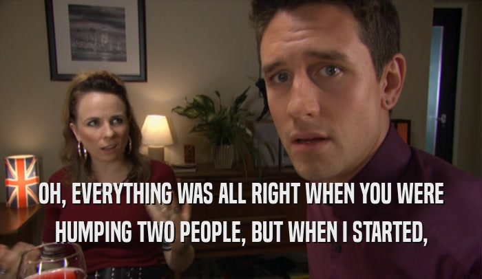 OH, EVERYTHING WAS ALL RIGHT WHEN YOU WERE HUMPING TWO PEOPLE, BUT WHEN I STARTED, 