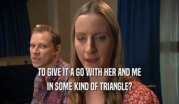 TO GIVE IT A GO WITH HER AND ME IN SOME KIND OF TRIANGLE? 
