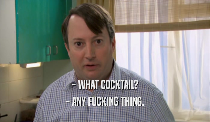 - WHAT COCKTAIL? - ANY FUCKING THING. 