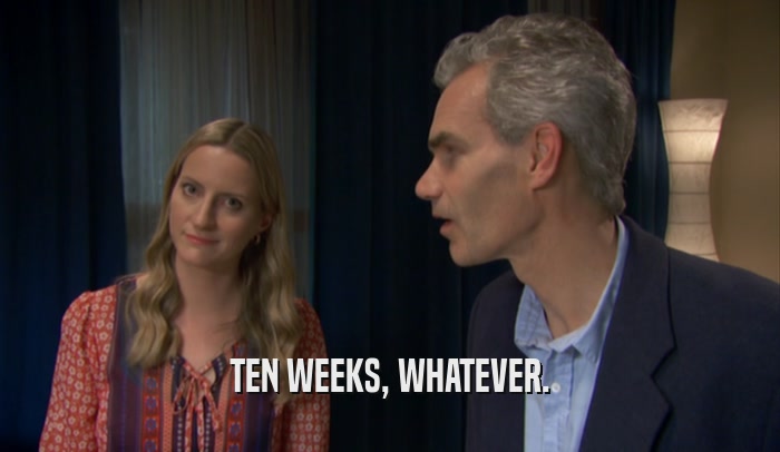 TEN WEEKS, WHATEVER.  