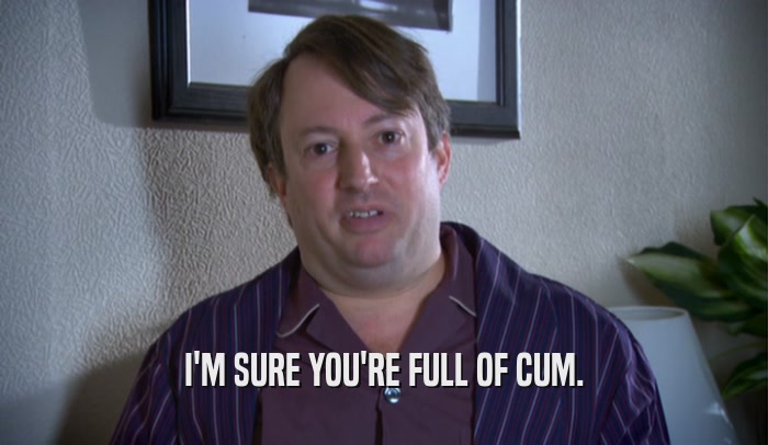 I'M SURE YOU'RE FULL OF CUM.  