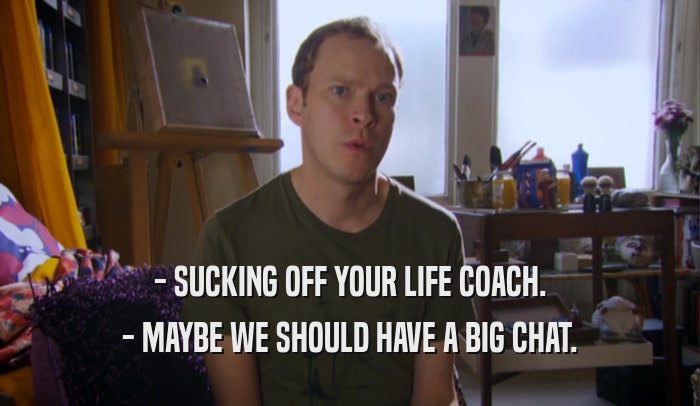 - SUCKING OFF YOUR LIFE COACH. - MAYBE WE SHOULD HAVE A BIG CHAT. 
