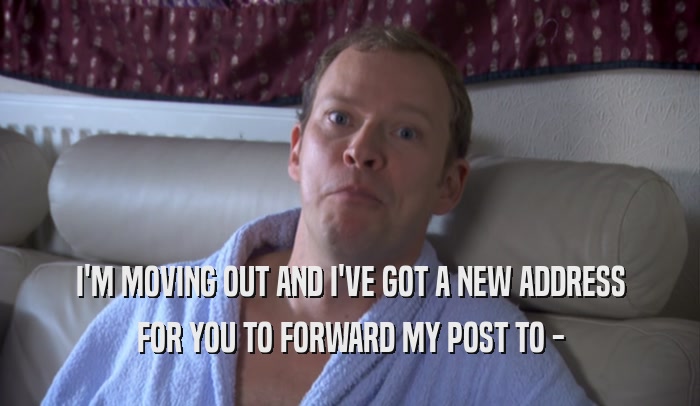 I'M MOVING OUT AND I'VE GOT A NEW ADDRESS FOR YOU TO FORWARD MY POST TO - 
