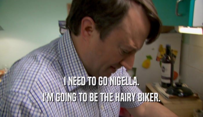 I NEED TO GO NIGELLA. I'M GOING TO BE THE HAIRY BIKER. 