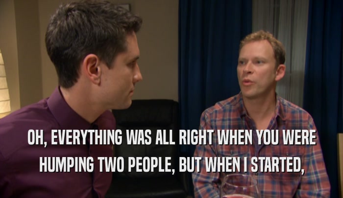 OH, EVERYTHING WAS ALL RIGHT WHEN YOU WERE HUMPING TWO PEOPLE, BUT WHEN I STARTED, 