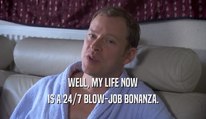 WELL, MY LIFE NOW IS A 24/7 BLOW-JOB BONANZA. 