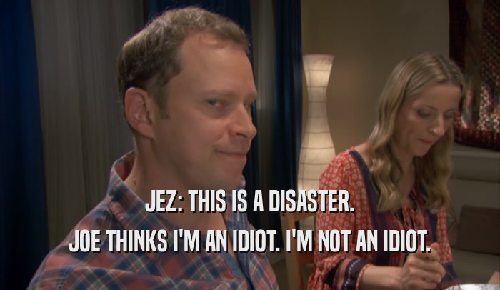 JEZ: THIS IS A DISASTER. JOE THINKS I'M AN IDIOT. I'M NOT AN IDIOT. 