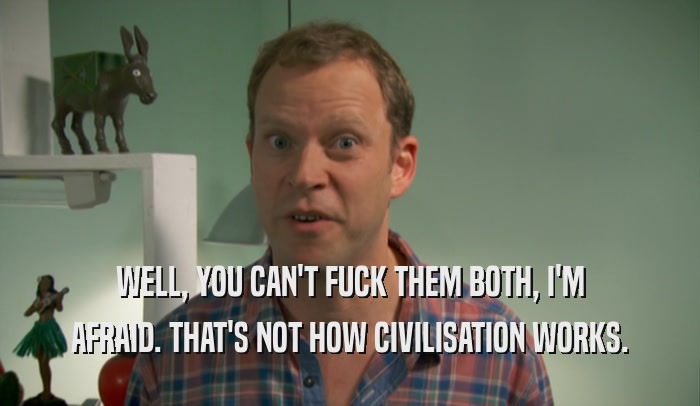 WELL, YOU CAN'T FUCK THEM BOTH, I'M AFRAID. THAT'S NOT HOW CIVILISATION WORKS. 
