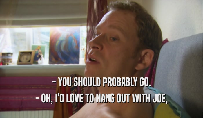 - YOU SHOULD PROBABLY GO. - OH, I'D LOVE TO HANG OUT WITH JOE, 