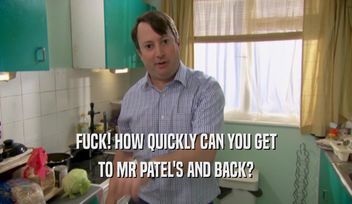 FUCK! HOW QUICKLY CAN YOU GET TO MR PATEL'S AND BACK? 