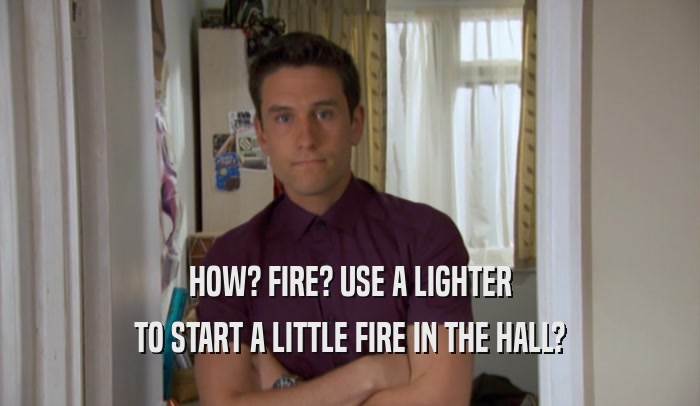 HOW? FIRE? USE A LIGHTER TO START A LITTLE FIRE IN THE HALL? 