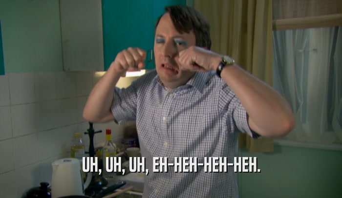 UH, UH, UH, EH-HEH-HEH-HEH.  