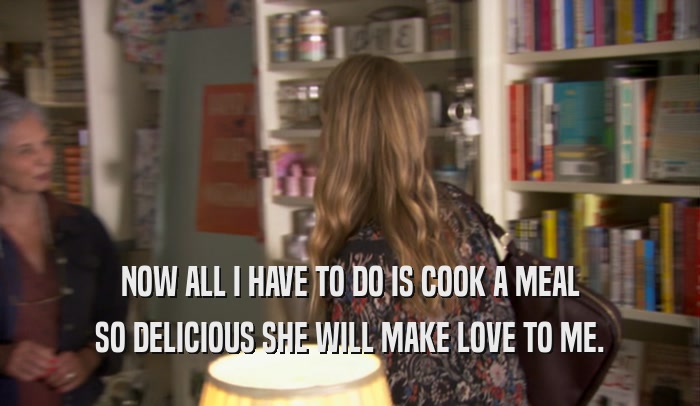 NOW ALL I HAVE TO DO IS COOK A MEAL SO DELICIOUS SHE WILL MAKE LOVE TO ME. 