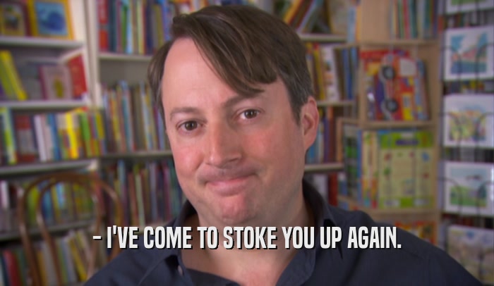 - I'VE COME TO STOKE YOU UP AGAIN.  