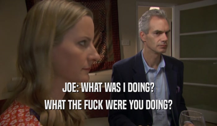 JOE: WHAT WAS I DOING? WHAT THE FUCK WERE YOU DOING? 