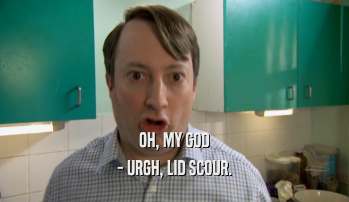 OH, MY GOD - URGH, LID SCOUR. 