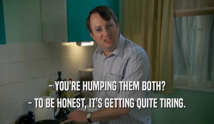 - YOU'RE HUMPING THEM BOTH? - TO BE HONEST, IT'S GETTING QUITE TIRING. 