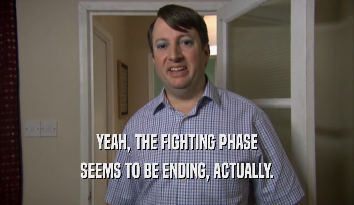 YEAH, THE FIGHTING PHASE SEEMS TO BE ENDING, ACTUALLY. 