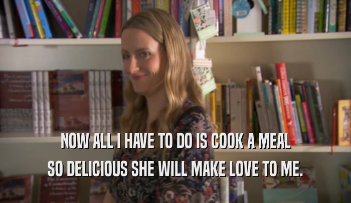 NOW ALL I HAVE TO DO IS COOK A MEAL SO DELICIOUS SHE WILL MAKE LOVE TO ME. 
