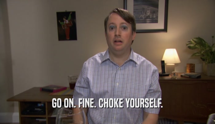 GO ON. FINE. CHOKE YOURSELF.  