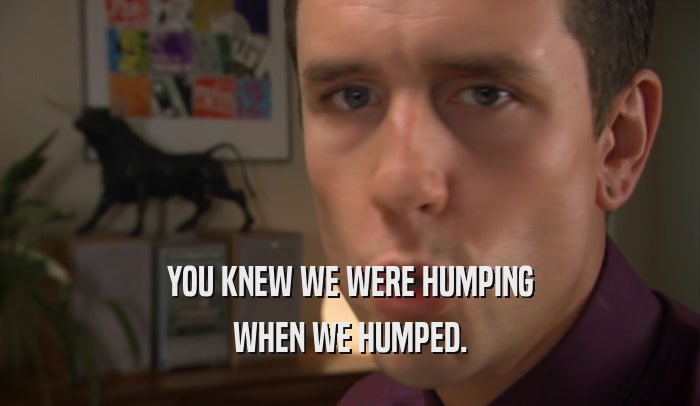 YOU KNEW WE WERE HUMPING WHEN WE HUMPED. 