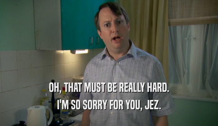 OH, THAT MUST BE REALLY HARD. I'M SO SORRY FOR YOU, JEZ. 