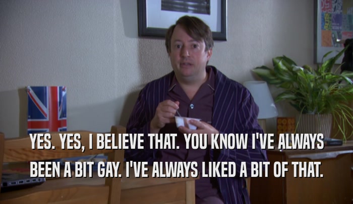 YES. YES, I BELIEVE THAT. YOU KNOW I'VE ALWAYS BEEN A BIT GAY. I'VE ALWAYS LIKED A BIT OF THAT. 
