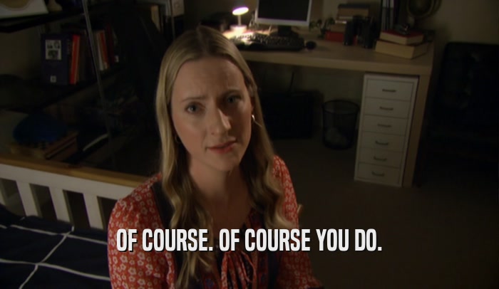 OF COURSE. OF COURSE YOU DO.  