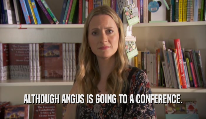 ALTHOUGH ANGUS IS GOING TO A CONFERENCE.  