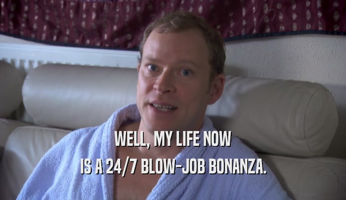 WELL, MY LIFE NOW IS A 24/7 BLOW-JOB BONANZA. 