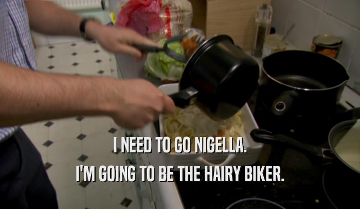I NEED TO GO NIGELLA. I'M GOING TO BE THE HAIRY BIKER. 