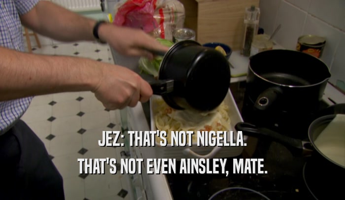 JEZ: THAT'S NOT NIGELLA. THAT'S NOT EVEN AINSLEY, MATE. 