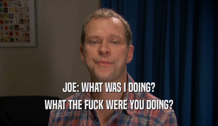 JOE: WHAT WAS I DOING? WHAT THE FUCK WERE YOU DOING? 