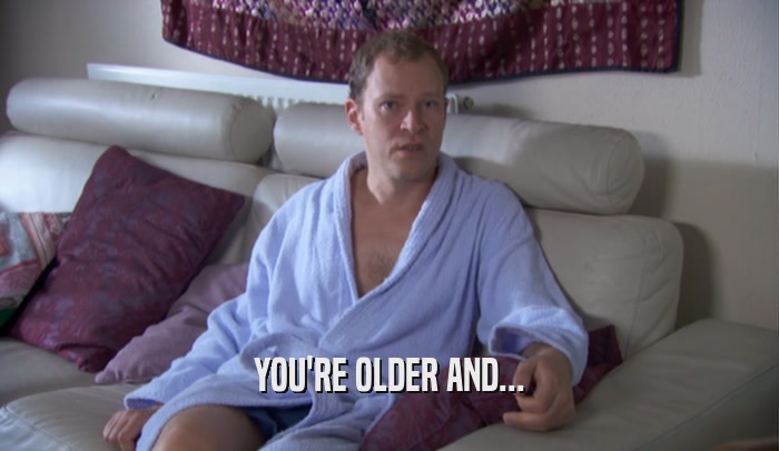 YOU'RE OLDER AND...  