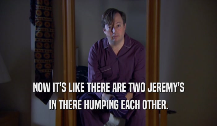 NOW IT'S LIKE THERE ARE TWO JEREMY'S IN THERE HUMPING EACH OTHER. 