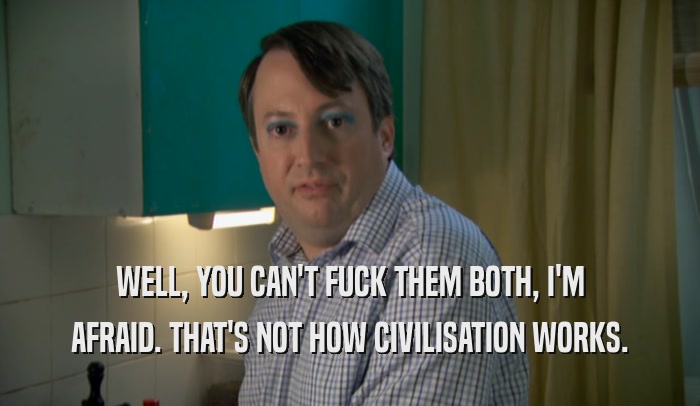 WELL, YOU CAN'T FUCK THEM BOTH, I'M AFRAID. THAT'S NOT HOW CIVILISATION WORKS. 