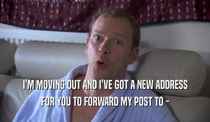 I'M MOVING OUT AND I'VE GOT A NEW ADDRESS FOR YOU TO FORWARD MY POST TO - 