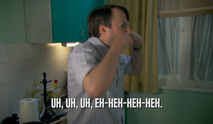 UH, UH, UH, EH-HEH-HEH-HEH.  